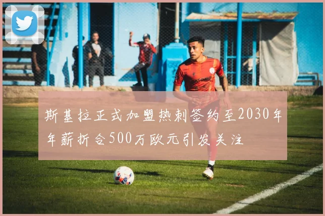 斯基拉正式加盟热刺签约至2030年年薪折合500万欧元引发关注