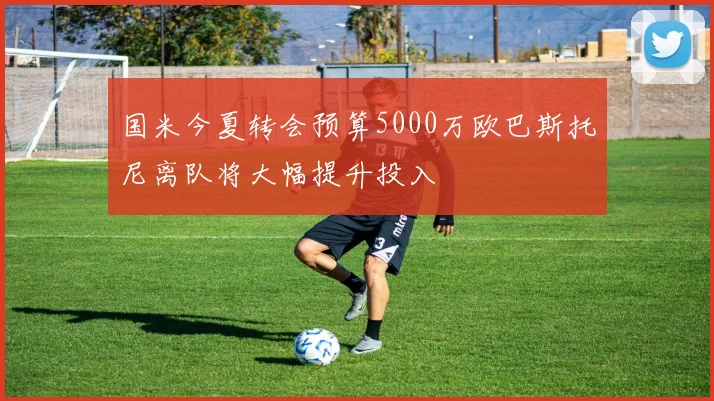 国米今夏转会预算5000万欧巴斯托尼离队将大幅提升投入