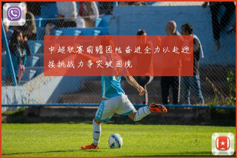 中超联赛前瞻团结奋进全力以赴迎接挑战力争突破困境