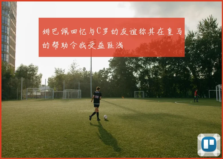 姆巴佩回忆与C罗的友谊称其在皇马的帮助令我受益匪浅