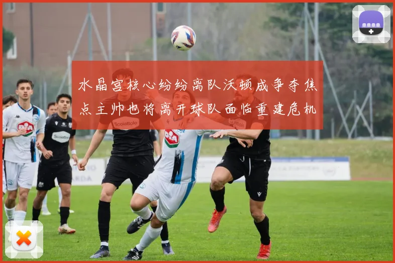 水晶宫核心纷纷离队沃顿成争夺焦点主帅也将离开球队面临重建危机