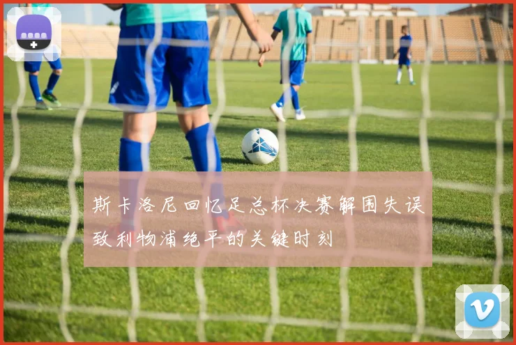 斯卡洛尼回忆足总杯决赛解围失误致利物浦绝平的关键时刻