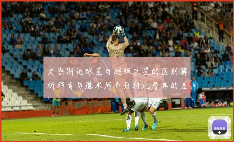 史密斯论球星与超级巨星的区别解析邓肯与魔术师乔丹科比詹库的差异