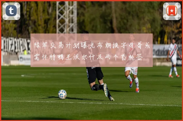 绿军交易计划曝光布朗换字母哥或需怀特鸭王沃尔什及两个首轮签