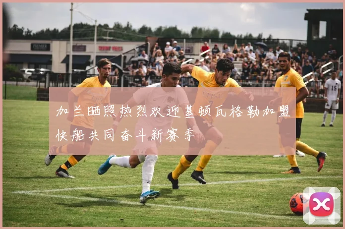加兰晒照热烈欢迎基顿瓦格勒加盟快船共同奋斗新赛季
