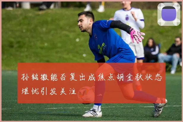孙铭徽能否复出成焦点胡金秋状态堪忧引发关注