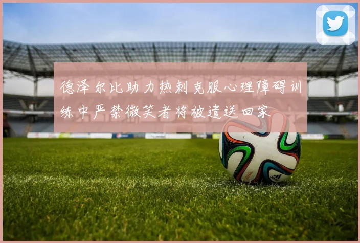 德泽尔比助力热刺克服心理障碍训练中严禁微笑者将被遣送回家