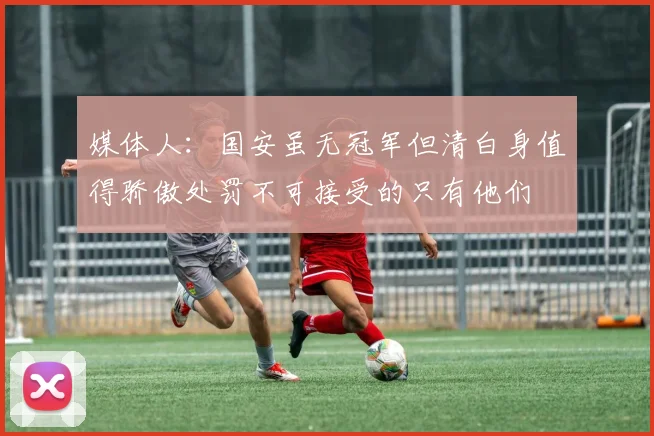 媒体人：国安虽无冠军但清白身值得骄傲处罚不可接受的只有他们