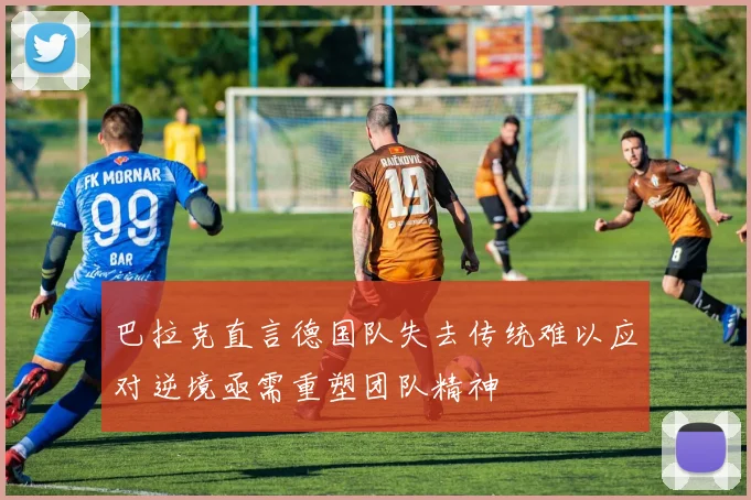巴拉克直言德国队失去传统难以应对逆境亟需重塑团队精神