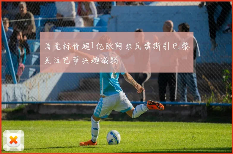 马竞标价超1亿欧阿尔瓦雷斯引巴黎关注巴萨兴趣减弱