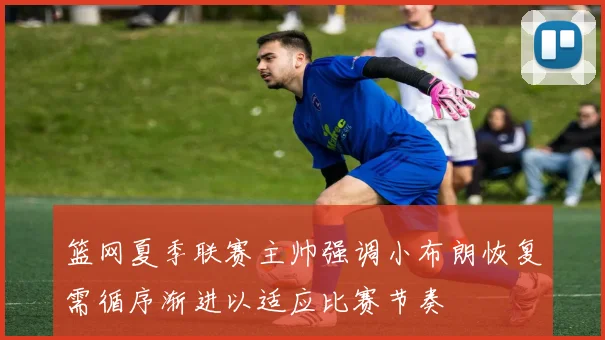 篮网夏季联赛主帅强调小布朗恢复需循序渐进以适应比赛节奏