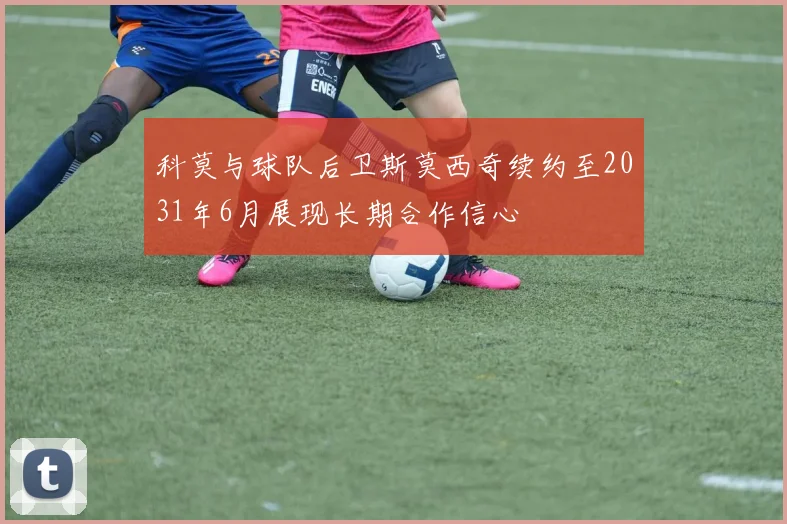 科莫与球队后卫斯莫西奇续约至2031年6月展现长期合作信心