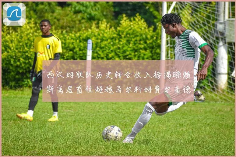 西汉姆联队历史转会收入榜揭晓赖斯高居首位超越马尔科姆费尔南德斯