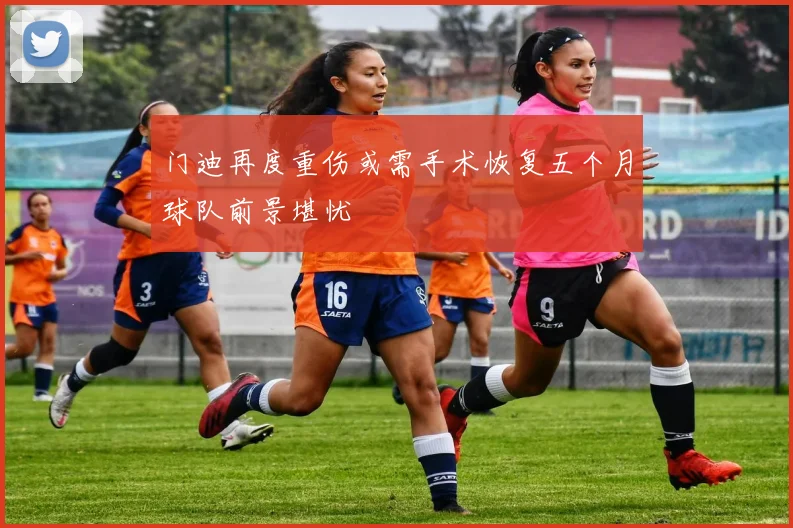 门迪再度重伤或需手术恢复五个月球队前景堪忧