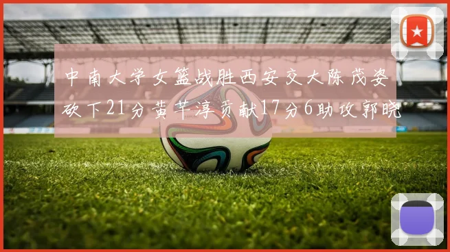 中南大学女篮战胜西安交大陈茂姿砍下21分黄芊淳贡献17分6助攻郭晓妮18分表现出色