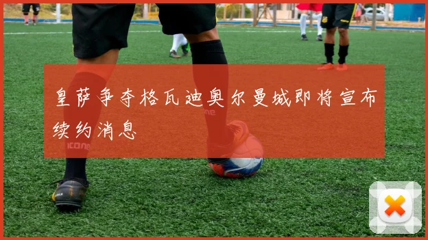 皇萨争夺格瓦迪奥尔曼城即将宣布续约消息