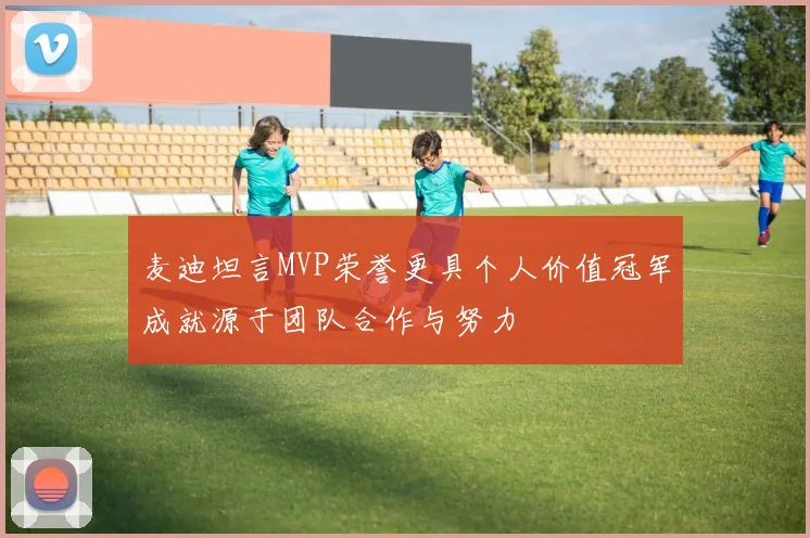 麦迪坦言MVP荣誉更具个人价值冠军成就源于团队合作与努力