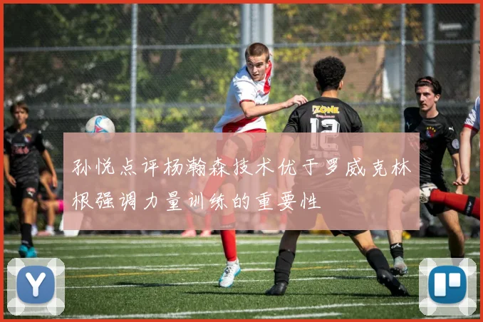 孙悦点评杨瀚森技术优于罗威克林根强调力量训练的重要性