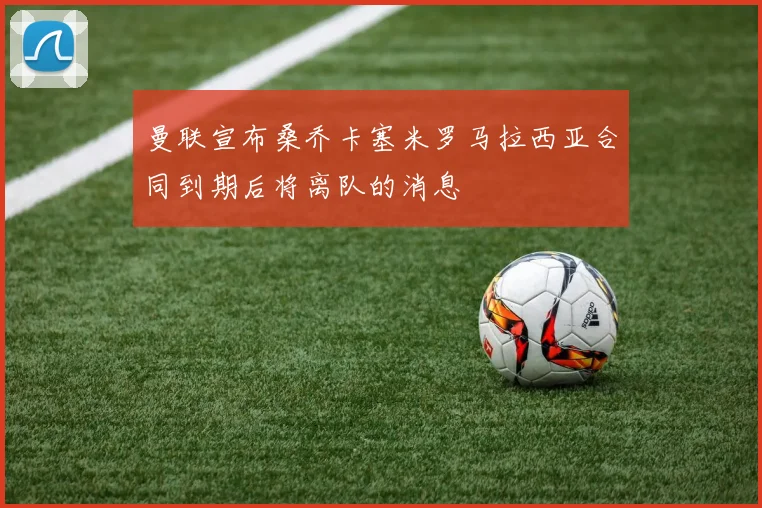 曼联宣布桑乔卡塞米罗马拉西亚合同到期后将离队的消息