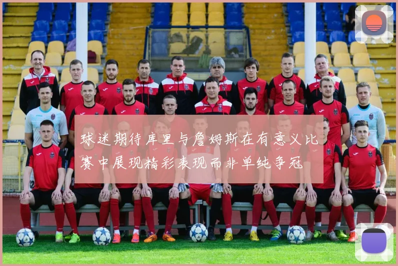 球迷期待库里与詹姆斯在有意义比赛中展现精彩表现而非单纯争冠