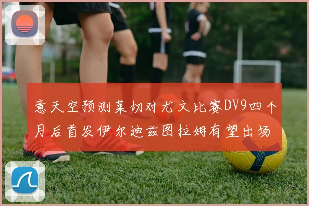 意天空预测莱切对尤文比赛DV9四个月后首发伊尔迪兹图拉姆有望出场