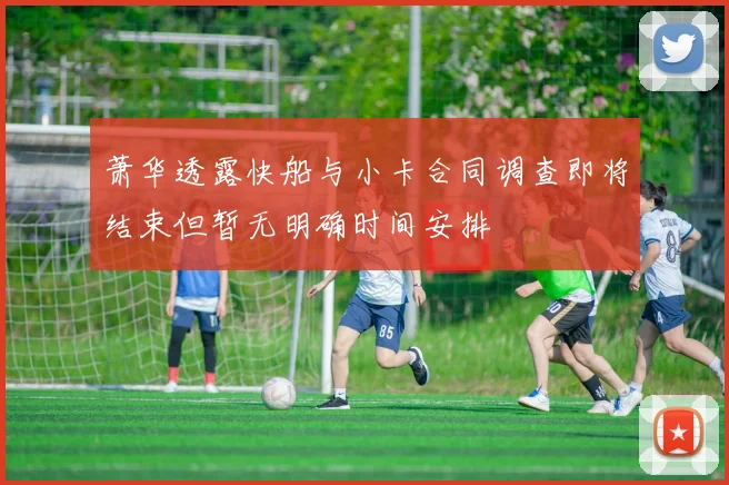 萧华透露快船与小卡合同调查即将结束但暂无明确时间安排