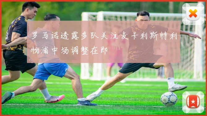 罗马诺透露多队关注麦卡利斯特利物浦中场调整在即