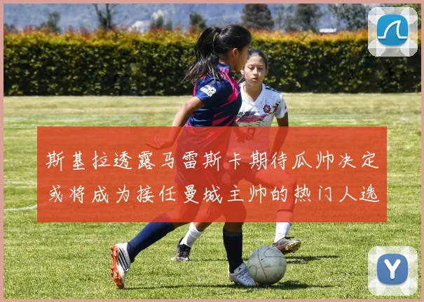 斯基拉透露马雷斯卡期待瓜帅决定或将成为接任曼城主帅的热门人选