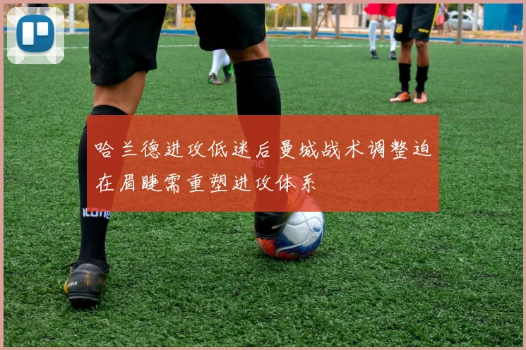 哈兰德进攻低迷后曼城战术调整迫在眉睫需重塑进攻体系