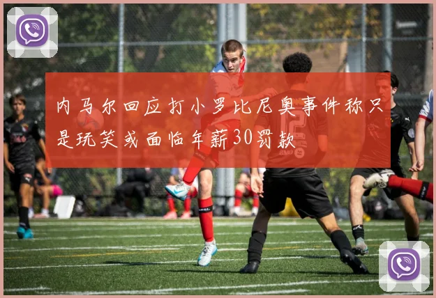 内马尔回应打小罗比尼奥事件称只是玩笑或面临年薪30罚款