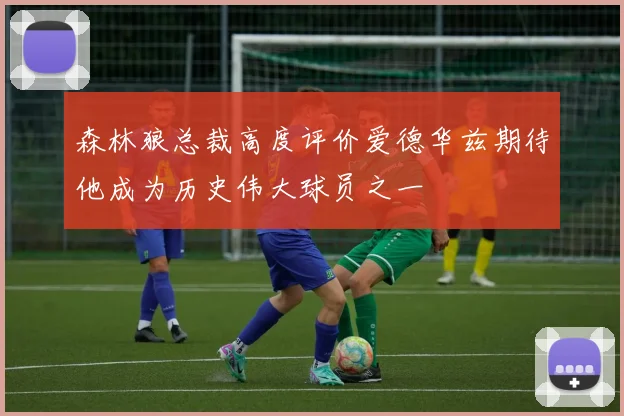 森林狼总裁高度评价爱德华兹期待他成为历史伟大球员之一