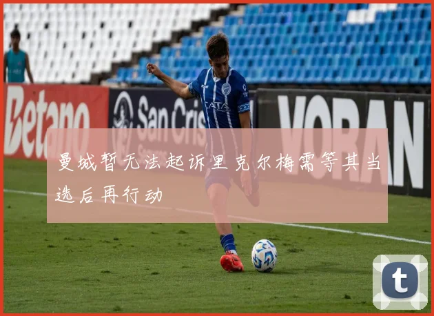 曼城暂无法起诉里克尔梅需等其当选后再行动