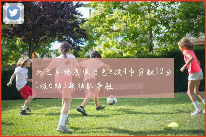 加兰半场表现出色8投4中贡献12分1板6助3断助队争胜